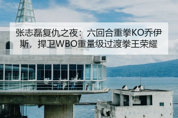 张志磊复仇之夜：六回合重拳KO乔伊斯，捍卫WBO重量级过渡拳王荣耀