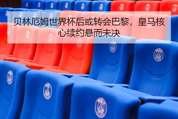 贝林厄姆世界杯后或转会巴黎，皇马核心续约悬而未决 - yaxin