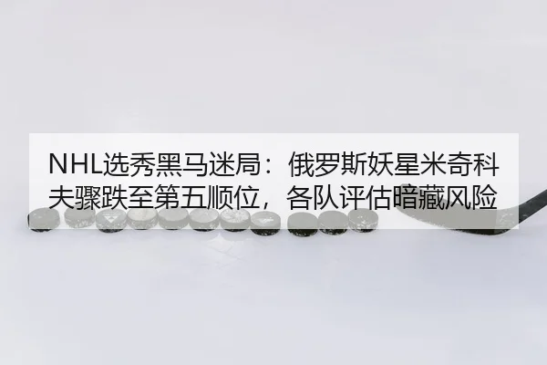 NHL选秀黑马迷局：俄罗斯妖星米奇科夫骤跌至第五顺位，各队评估暗藏风险 - yaxin