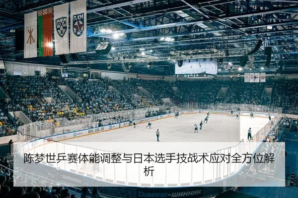 陈梦世乒赛体能调整与日本选手技战术应对全方位解析 - yaxin