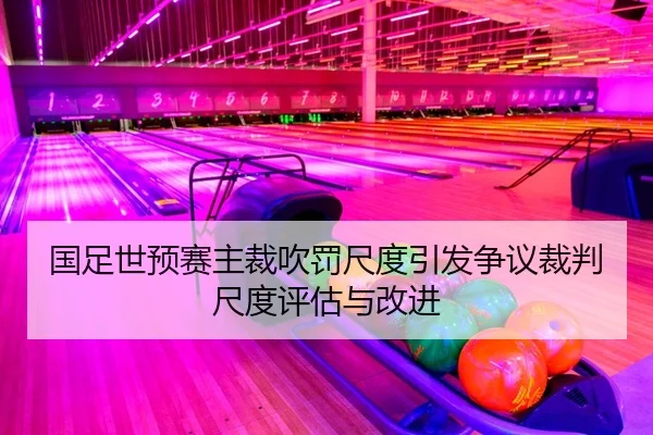 国足世预赛主裁吹罚尺度引发争议裁判尺度评估与改进 - yaxin